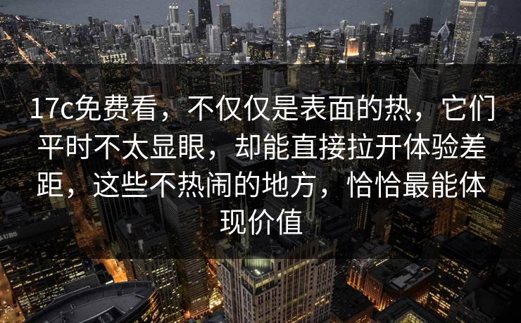 17c免费看,不仅仅是表面的热,它们平时不太显眼,却能直接拉开体验差距,这些不热闹的地方,恰恰最能体现价值 17c免费看,不仅仅是表面的热,它们平时不太显眼,却能直接拉开体验差距,这些不热闹的地方,恰恰最能体现价值