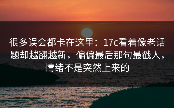很多误会都卡在这里:17c看着像老话题却越翻越新,偏偏最后那句最戳人,情绪不是突然上来的 很多误会都卡在这里:17c看着像老话题却越翻越新,偏偏最后那句最戳人,情绪不是突然上来的