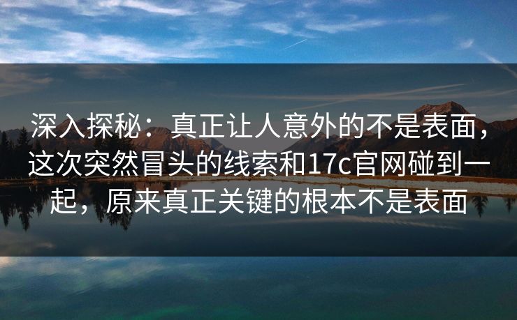 深入探秘:真正让人意外的不是表面,这次突然冒头的线索和17c官网碰到一起,原来真正关键的根本不是表面 深入探秘:真正让人意外的不是表面,这次突然冒头的线索和17c官网碰到一起,原来真正关键的根本不是表面