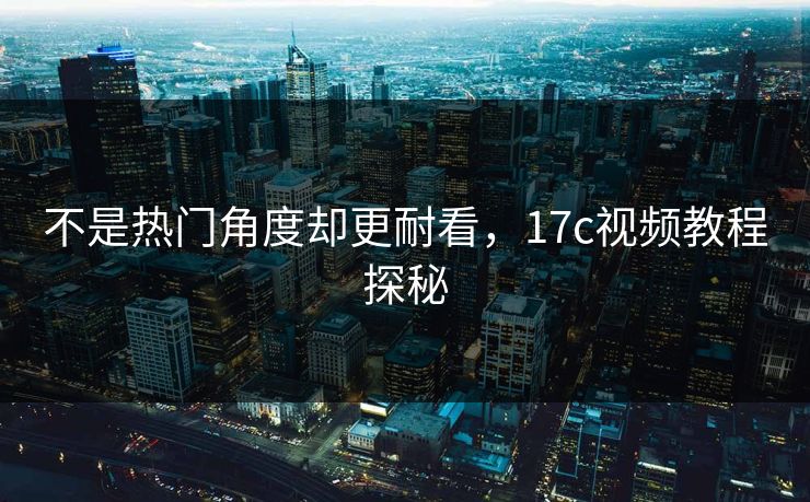 不是热门角度却更耐看，17c视频教程探秘