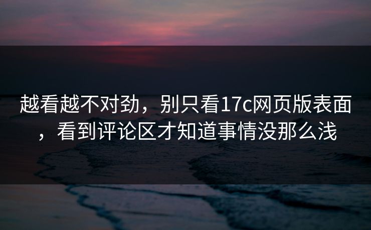越看越不对劲,别只看17c网页版表面,看到评论区才知道事情没那么浅 越看越不对劲,别只看17c网页版表面,看到评论区才知道事情没那么浅