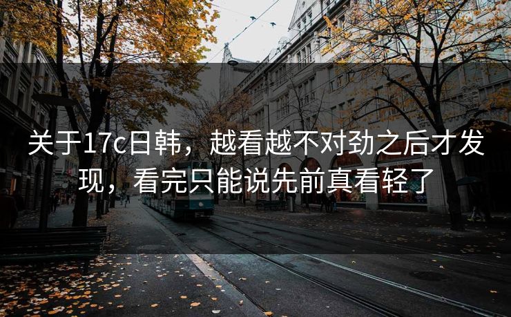 关于17c日韩,越看越不对劲之后才发现,看完只能说先前真看轻了 关于17c日韩,越看越不对劲之后才发现,看完只能说先前真看轻了